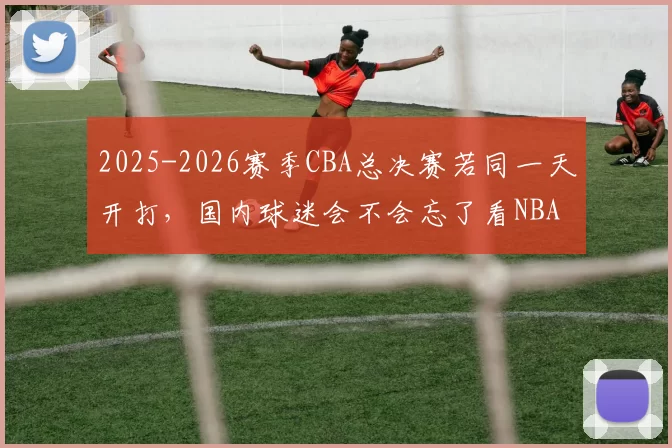 2025-2026赛季CBA总决赛若同一天开打，国内球迷会不会忘了看NBA