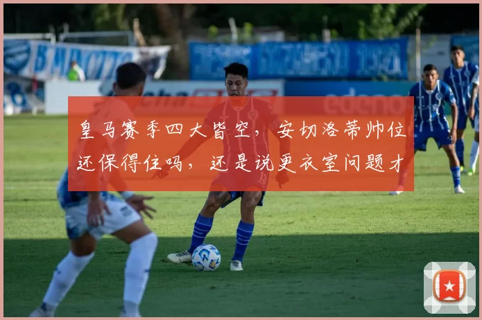 皇马赛季四大皆空，安切洛蒂帅位还保得住吗，还是说更衣室问题才是成绩滑坡的真凶